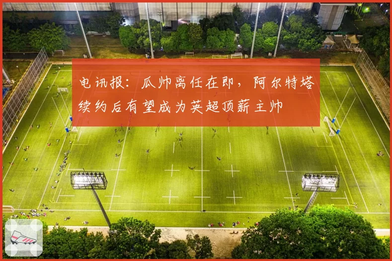 电讯报：瓜帅离任在即，阿尔特塔续约后有望成为英超顶薪主帅