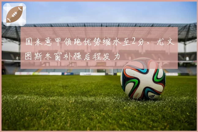 国米意甲领跑优势缩水至2分,尤文图斯冬窗补强后程发力