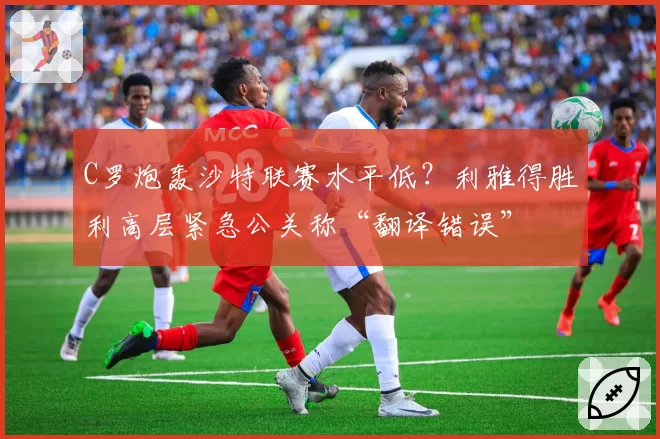 C罗炮轰沙特联赛水平低?利雅得胜利高层紧急公关称“翻译错误”