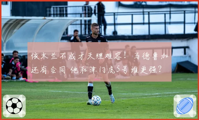 依木兰不成才天理难容!马德鲁加还有合同 他和津门虎5号谁更强?