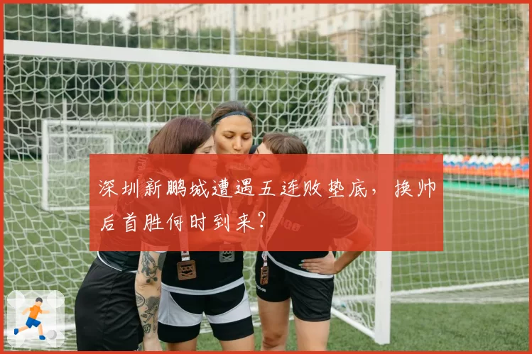 深圳新鹏城遭遇五连败垫底，换帅后首胜何时到来？