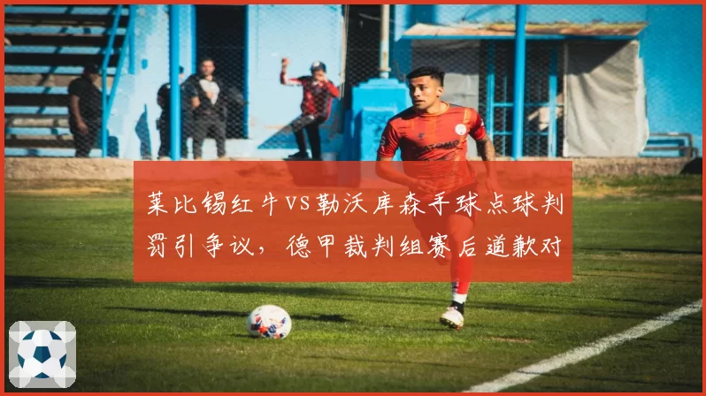 莱比锡红牛vs勒沃库森手球点球判罚引争议，德甲裁判组赛后道歉对比英超零修正反差大