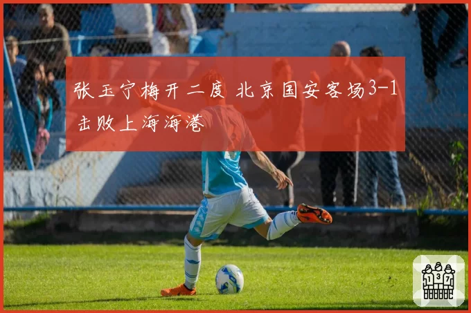 张玉宁梅开二度 北京国安客场3-1击败上海海港