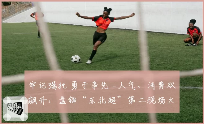 牢记嘱托 勇于争先 _人气、消费双飙升，盘锦“东北超”第二现场火了～
