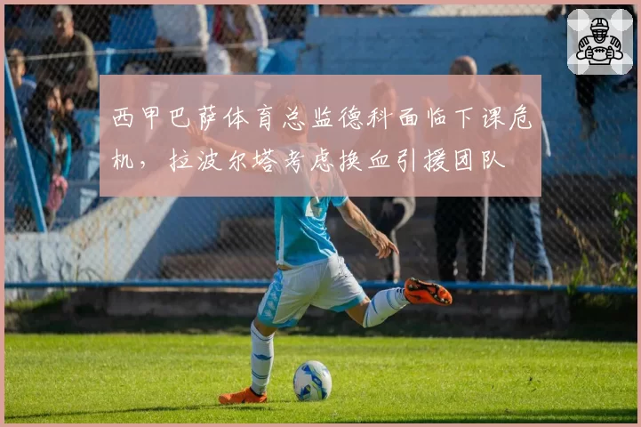 西甲巴萨体育总监德科面临下课危机，拉波尔塔考虑换血引援团队