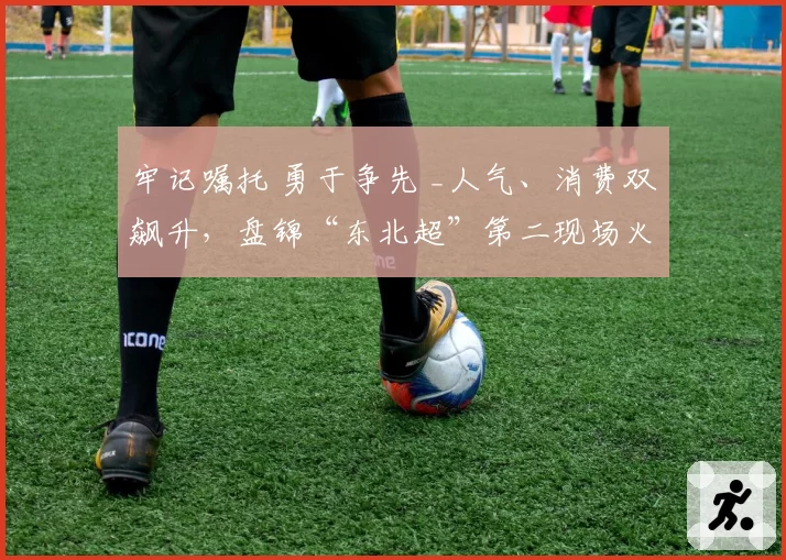 牢记嘱托 勇于争先 _人气、消费双飙升，盘锦“东北超”第二现场火了～
