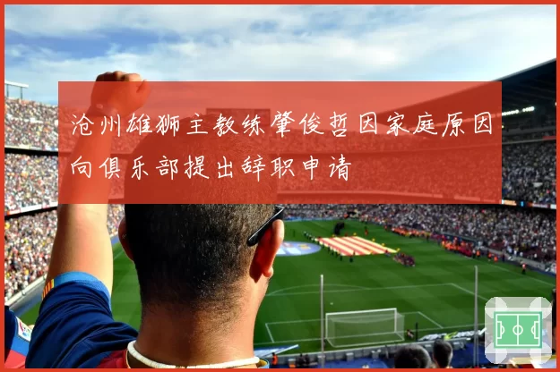 沧州雄狮主教练肇俊哲因家庭原因向俱乐部提出辞职申请