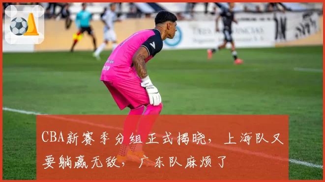 CBA新赛季分组正式揭晓，上海队又要躺赢无敌，广东队麻烦了