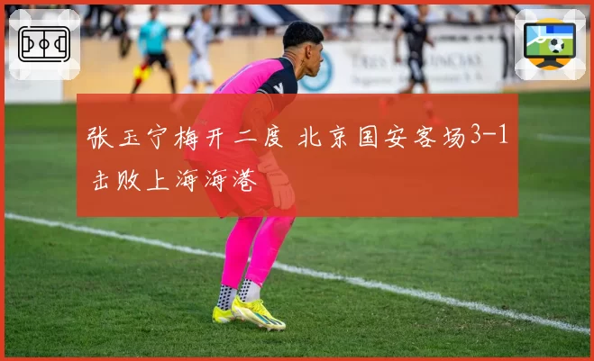 张玉宁梅开二度 北京国安客场3-1击败上海海港