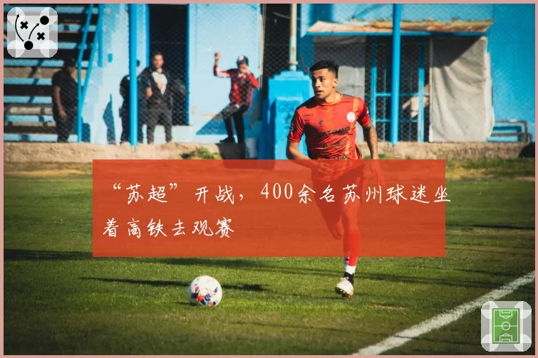 “苏超”开战，400余名苏州球迷坐着高铁去观赛