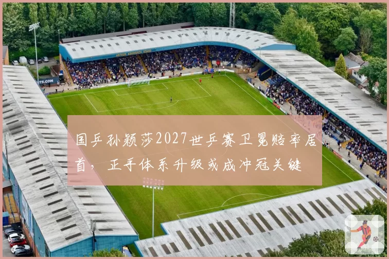 国乒孙颖莎2027世乒赛卫冕赔率居首,正手体系升级或成冲冠关键
