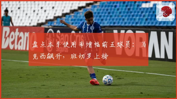 盘点本季使用率增幅前五球员：马克西飙升，班切罗上榜