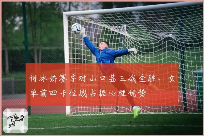 何冰娇赛季对山口茜三战全胜,女单前四卡位战占据心理优势
