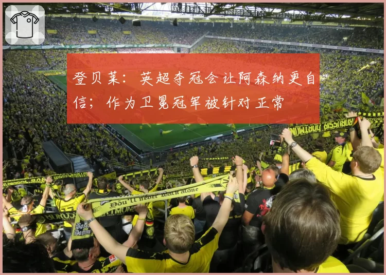 登贝莱:英超夺冠会让阿森纳更自信;作为卫冕冠军被针对正常