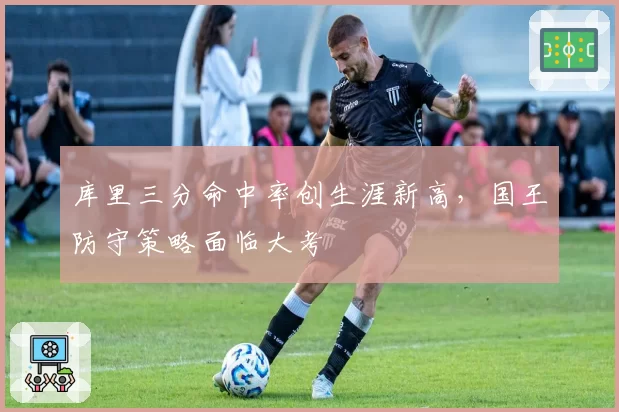 库里三分命中率创生涯新高，国王防守策略面临大考