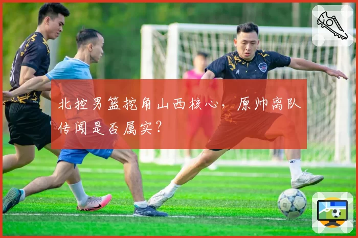 北控男篮挖角山西核心,原帅离队传闻是否属实?