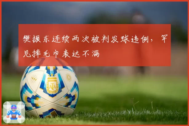 樊振东连续两次被判发球违例,罕见摔毛巾表达不满