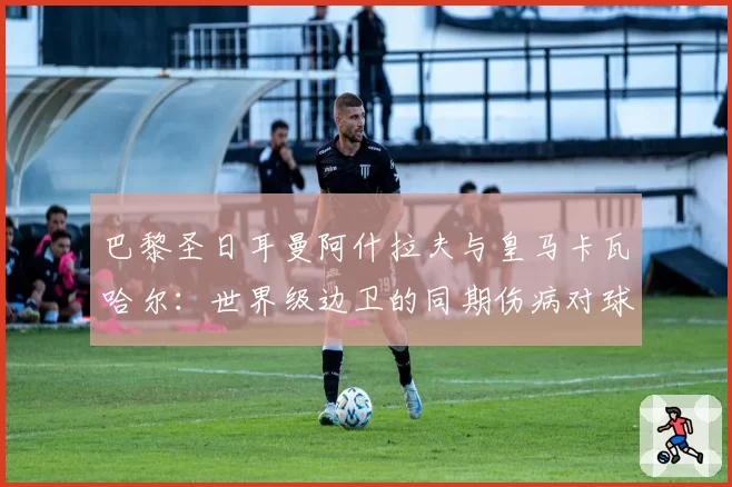 巴黎圣日耳曼阿什拉夫与皇马卡瓦哈尔：世界级边卫的同期伤病对球队欧冠战术完整性的冲击对比