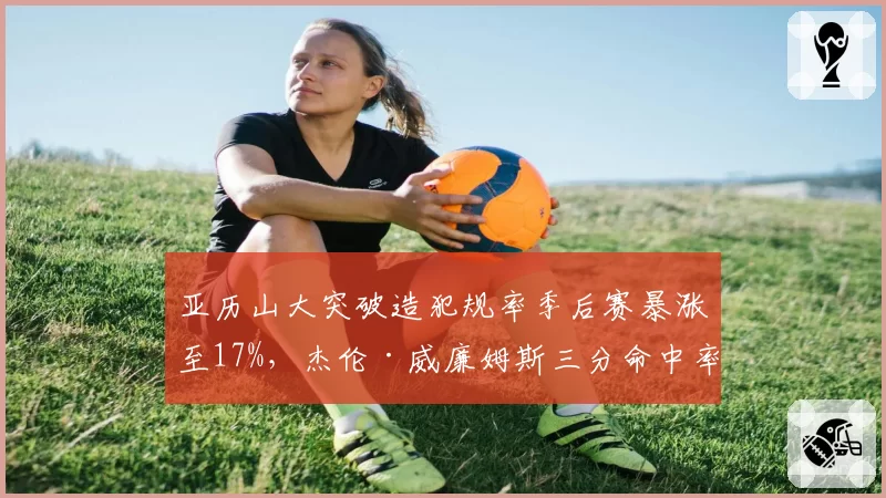 亚历山大突破造犯规率季后赛暴涨至17%，杰伦·威廉姆斯三分命中率却骤降12%
