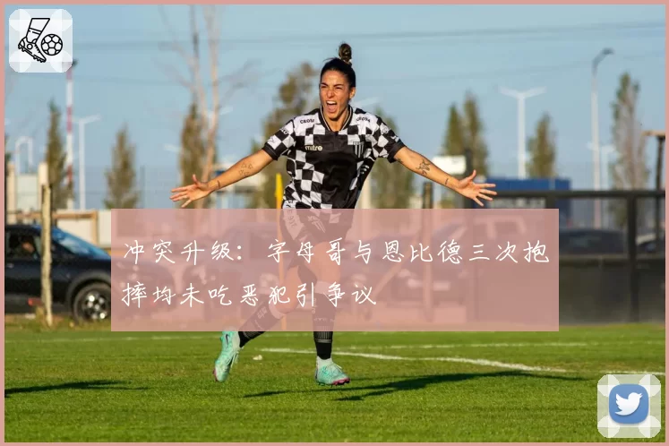 冲突升级:字母哥与恩比德三次抱摔均未吃恶犯引争议