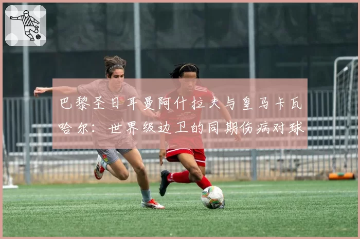 巴黎圣日耳曼阿什拉夫与皇马卡瓦哈尔：世界级边卫的同期伤病对球队欧冠战术完整性的冲击对比