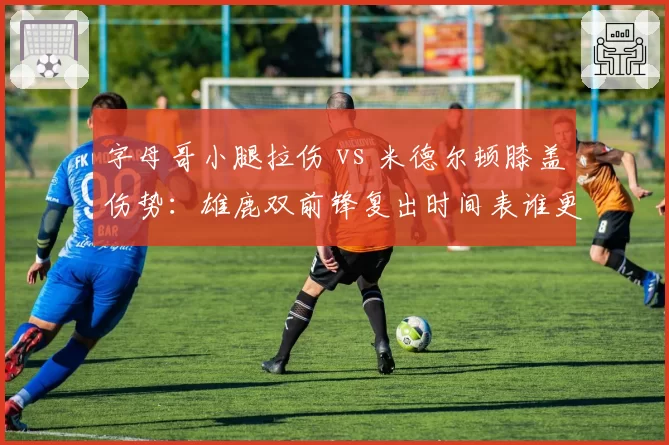 字母哥小腿拉伤 vs 米德尔顿膝盖伤势:雄鹿双前锋复出时间表谁更紧迫