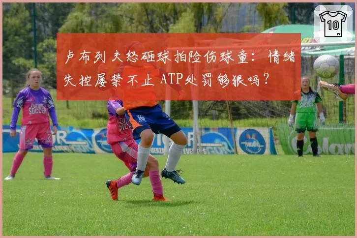卢布列夫怒砸球拍险伤球童：情绪失控屡禁不止 ATP处罚够狠吗？