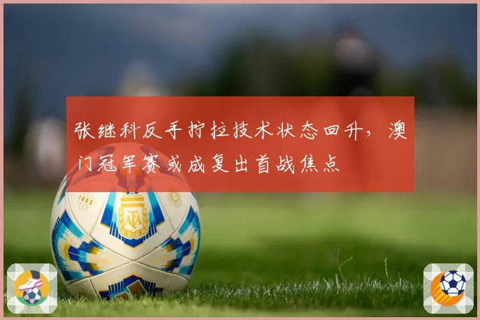 张继科反手拧拉技术状态回升,澳门冠军赛或成复出首战焦点