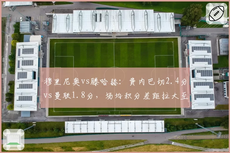 穆里尼奥vs滕哈赫：费内巴切2.4分vs曼联1.8分，场均积分差距拉大至0.6