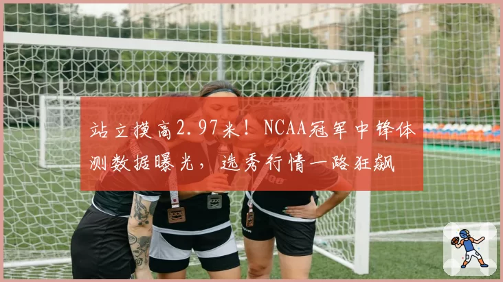 站立摸高2.97米!NCAA冠军中锋体测数据曝光,选秀行情一路狂飙
