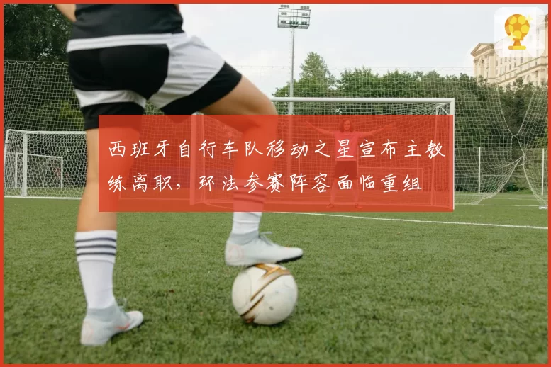 西班牙自行车队移动之星宣布主教练离职，环法参赛阵容面临重组