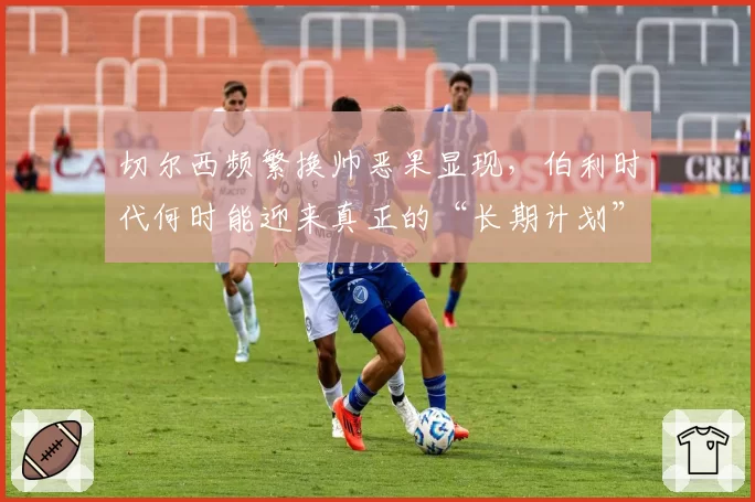 切尔西频繁换帅恶果显现，伯利时代何时能迎来真正的“长期计划”？