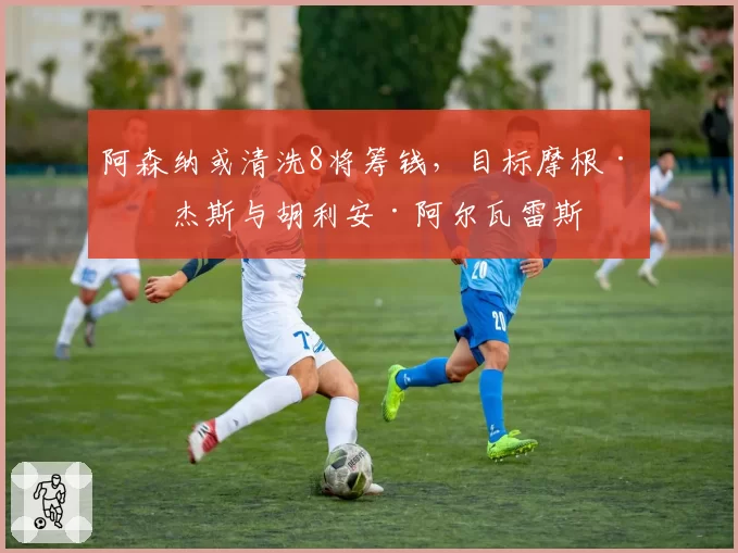 阿森纳或清洗8将筹钱，目标摩根·罗杰斯与胡利安·阿尔瓦雷斯