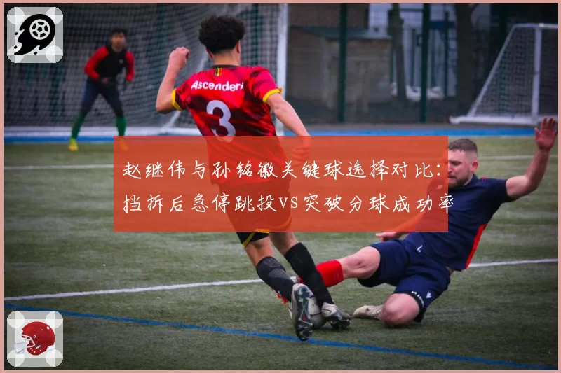 赵继伟与孙铭徽关键球选择对比：挡拆后急停跳投vs突破分球成功率分析