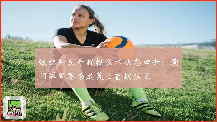 张继科反手拧拉技术状态回升,澳门冠军赛或成复出首战焦点