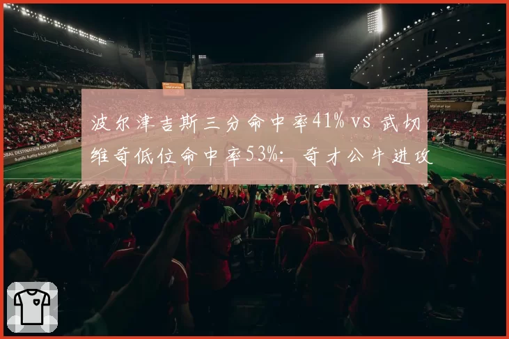 波尔津吉斯三分命中率41% vs 武切维奇低位命中率53%：奇才公牛进攻风格冲突