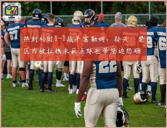 热刺补时1-1战平富勒姆，孙兴慜禁区内被拉拽未获点球孔蒂场边怒砸水瓶染红