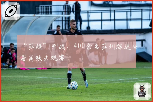 “苏超”开战，400余名苏州球迷坐着高铁去观赛
