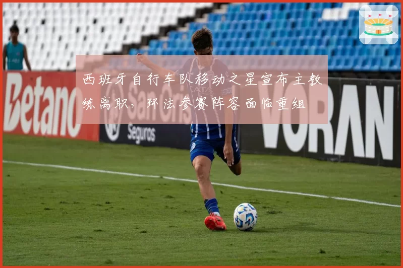 西班牙自行车队移动之星宣布主教练离职，环法参赛阵容面临重组