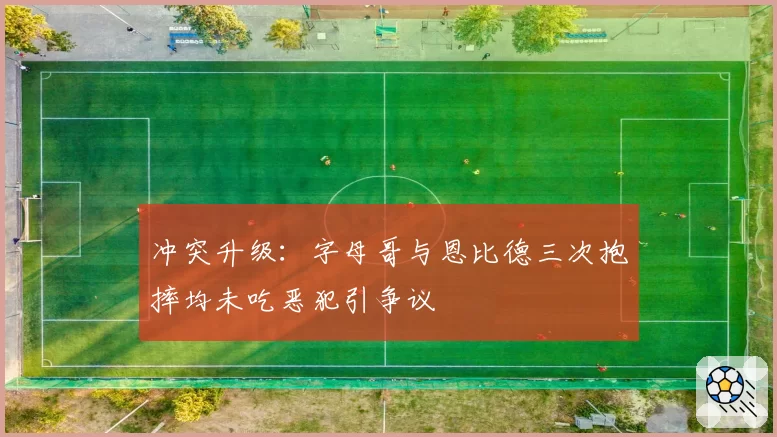 冲突升级:字母哥与恩比德三次抱摔均未吃恶犯引争议