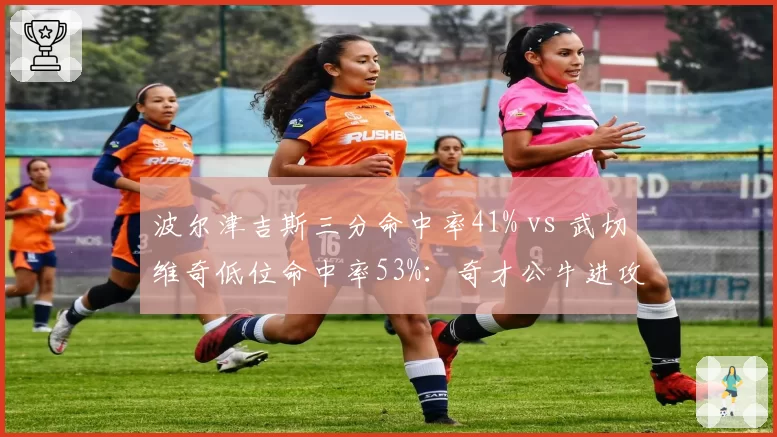波尔津吉斯三分命中率41% vs 武切维奇低位命中率53%：奇才公牛进攻风格冲突