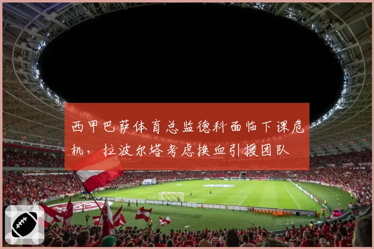 西甲巴萨体育总监德科面临下课危机，拉波尔塔考虑换血引援团队