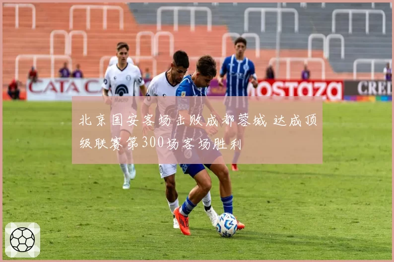 北京国安客场击败成都蓉城 达成顶级联赛第300场客场胜利