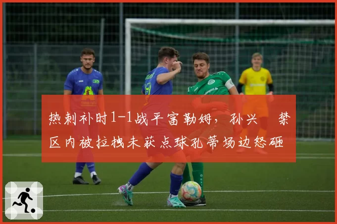 热刺补时1-1战平富勒姆，孙兴慜禁区内被拉拽未获点球孔蒂场边怒砸水瓶染红