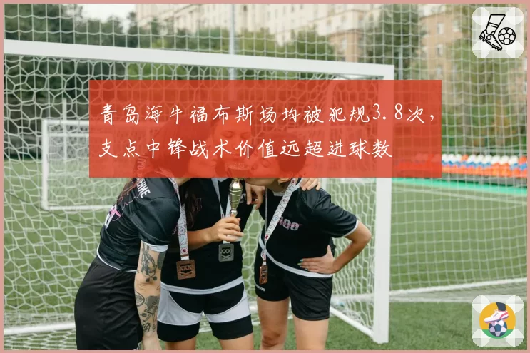 青岛海牛福布斯场均被犯规3.8次,支点中锋战术价值远超进球数