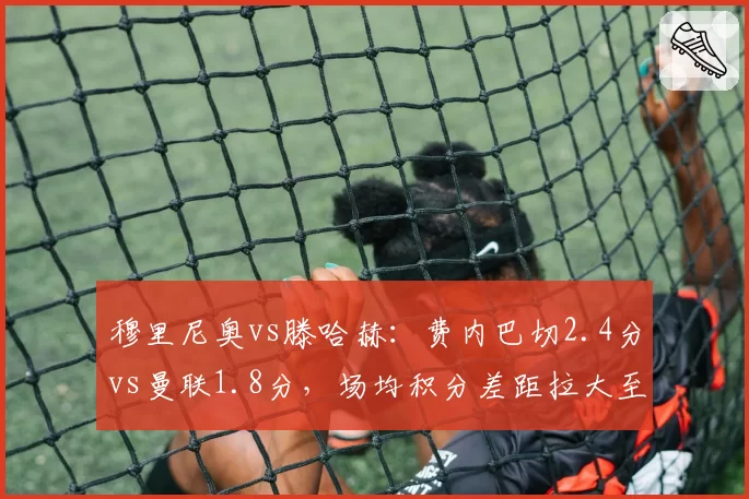 穆里尼奥vs滕哈赫：费内巴切2.4分vs曼联1.8分，场均积分差距拉大至0.6