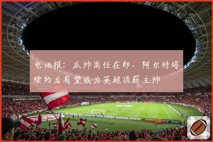 电讯报：瓜帅离任在即，阿尔特塔续约后有望成为英超顶薪主帅