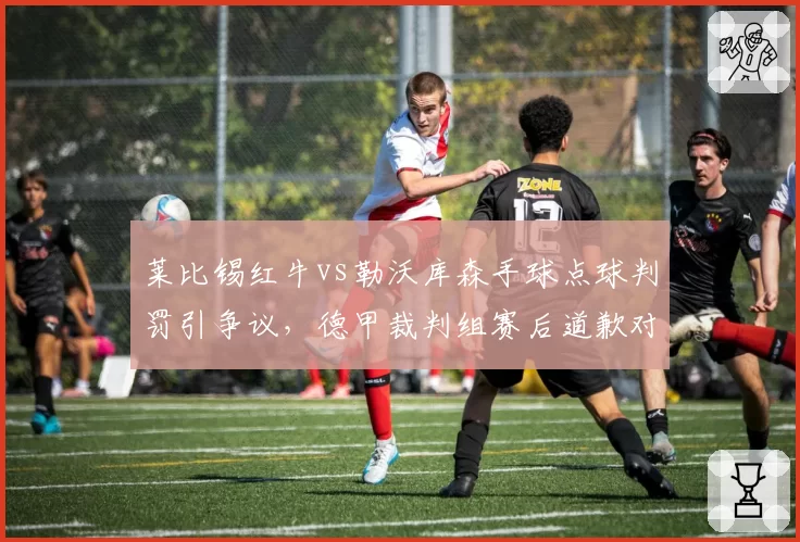 莱比锡红牛vs勒沃库森手球点球判罚引争议，德甲裁判组赛后道歉对比英超零修正反差大