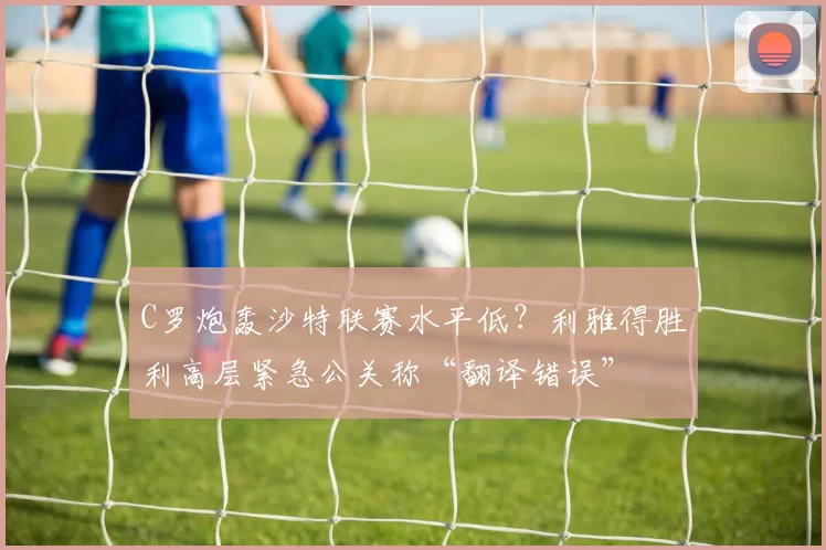 C罗炮轰沙特联赛水平低?利雅得胜利高层紧急公关称“翻译错误”