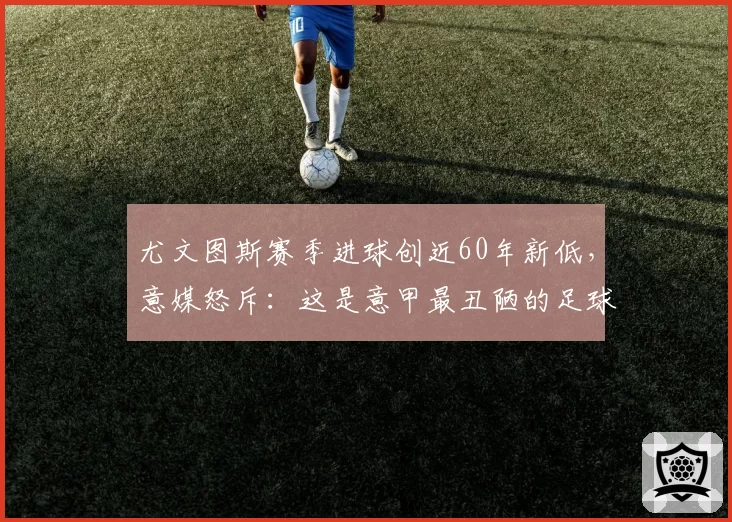 尤文图斯赛季进球创近60年新低，意媒怒斥：这是意甲最丑陋的足球